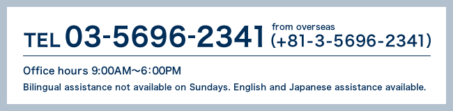 TEL03-5696-2341（+81-3-5696-2341）Office hours 9:00AM〜6：00PM　Bilingual assistance not available on Sundays.English and Japanese assistance available.